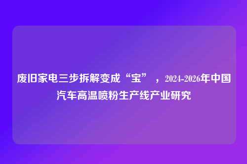 废旧家电三步拆解变成“宝” ，2024-2026年中国汽车高温喷粉生产线产业研究